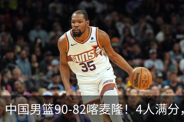 中国男篮90-82喀麦隆！4人满分，2人良好，2人不合格