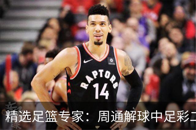 精选足篮专家：周通解球中足彩二等+单场近17中15